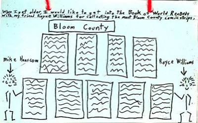 When I get older, I would like to get into the Book of World Records with my friend Royce Williams for collecting the most Bloom County comic strips.