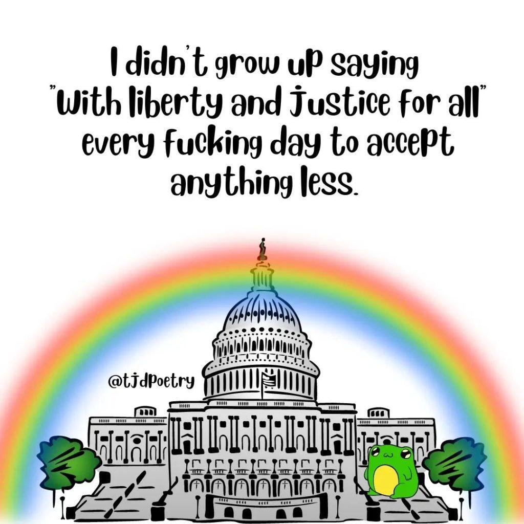 The US Capitol under a rainbow, under text that says, ‘I didn’t grow up saying ‘with liberty and justice for all’ every fucking day to accept anything less.’
