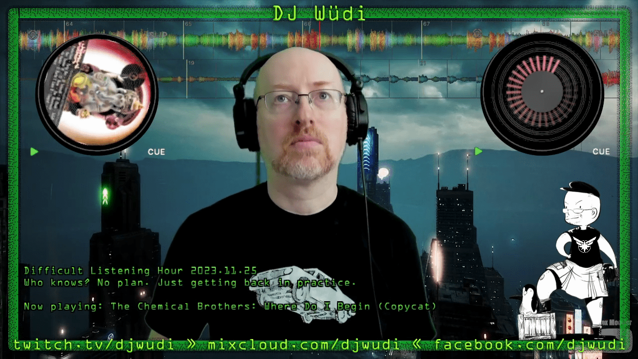 Screenshot of my DJ broadcast stream. I'm in the center, wearing headphones and looking up. Behind my head is an audio waveform; to either side of my head are album covers as if they were on physical turntables. A green border near the edges of the frame includes my DJ Wüdi name and my social media addresses (djwudi on Twitch, Mixcloud, and Facebook). Behind me is a sci-fi cityscape. Text on the lower part of the screen says 'Difficult Listening Hour 2023.11.25 Who knows? No plan. Just getting back in practice. Now playing: The Chemical Brothers: Where Do I Begin (Copycat)'.