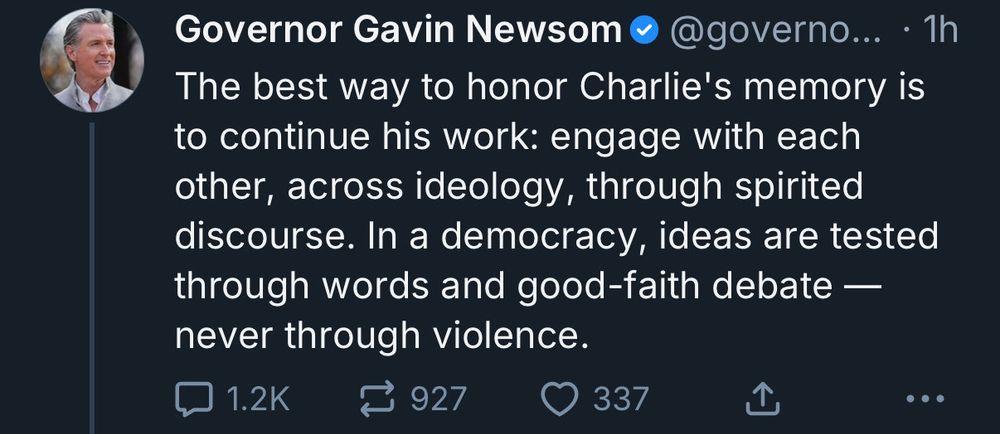 Social media post by Governor Gavin Newsom: 'The best way to honor Charlie's memory is to continue his work: engage with each other, across ideology, through spirited discourse. In a democracy, ideas are tested through words and good-faith debate -- never through violence.'